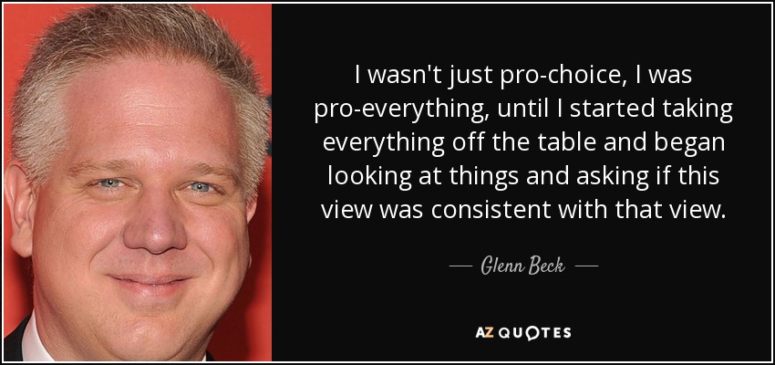 I wasn't just pro-choice, I was pro-everything, until I started taking everything off the table and began looking at things and asking if this view was consistent with that view. - Glenn Beck