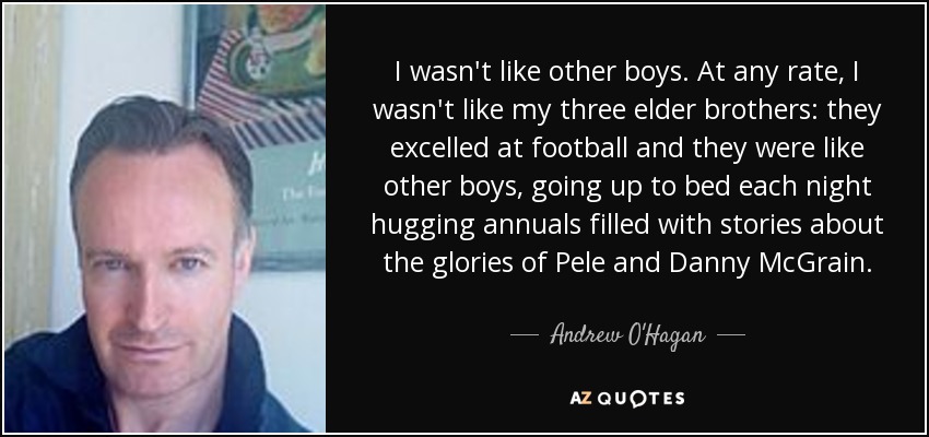 I wasn't like other boys. At any rate, I wasn't like my three elder brothers: they excelled at football and they were like other boys, going up to bed each night hugging annuals filled with stories about the glories of Pele and Danny McGrain. - Andrew O'Hagan