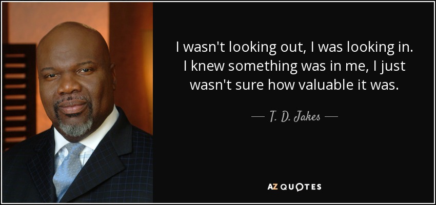 I wasn't looking out, I was looking in. I knew something was in me, I just wasn't sure how valuable it was. - T. D. Jakes