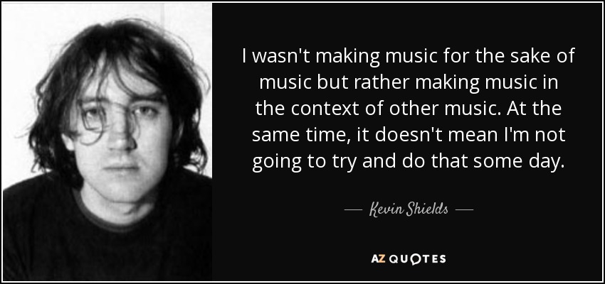 I wasn't making music for the sake of music but rather making music in the context of other music. At the same time, it doesn't mean I'm not going to try and do that some day. - Kevin Shields