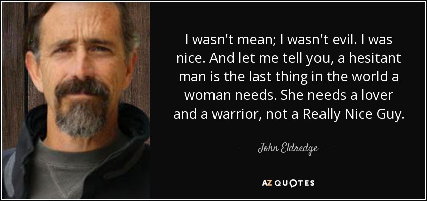 I wasn't mean; I wasn't evil. I was nice. And let me tell you, a hesitant man is the last thing in the world a woman needs. She needs a lover and a warrior, not a Really Nice Guy. - John Eldredge