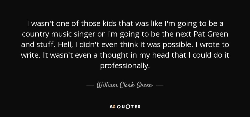 I wasn't one of those kids that was like I'm going to be a country music singer or I'm going to be the next Pat Green and stuff. Hell, I didn't even think it was possible. I wrote to write. It wasn't even a thought in my head that I could do it professionally. - William Clark Green