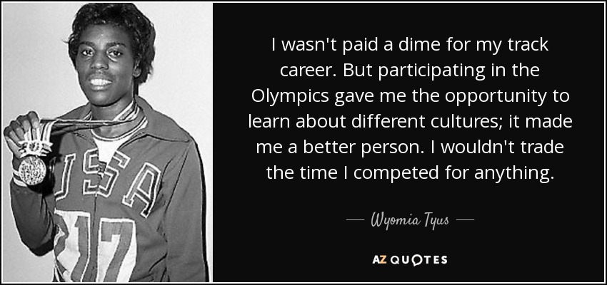 I wasn't paid a dime for my track career. But participating in the Olympics gave me the opportunity to learn about different cultures; it made me a better person. I wouldn't trade the time I competed for anything. - Wyomia Tyus