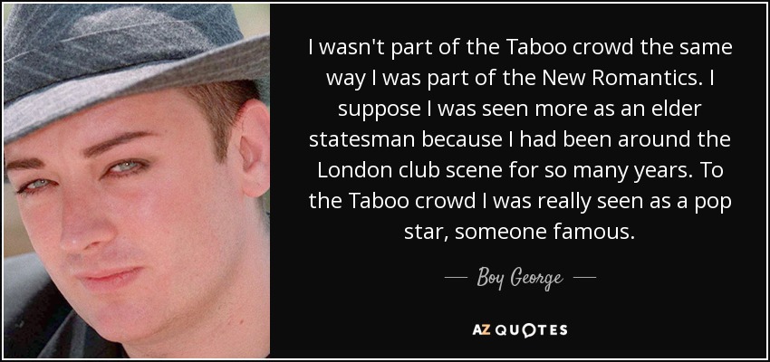 I wasn't part of the Taboo crowd the same way I was part of the New Romantics. I suppose I was seen more as an elder statesman because I had been around the London club scene for so many years. To the Taboo crowd I was really seen as a pop star, someone famous. - Boy George