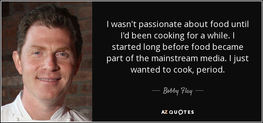 I wasn't passionate about food until I'd been cooking for a while. I started long before food became part of the mainstream media. I just wanted to cook, period. - Bobby Flay