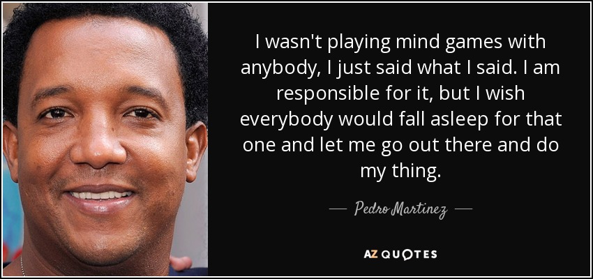 I wasn't playing mind games with anybody, I just said what I said. I am responsible for it, but I wish everybody would fall asleep for that one and let me go out there and do my thing. - Pedro Martinez