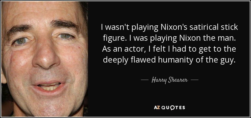 I wasn't playing Nixon's satirical stick figure. I was playing Nixon the man. As an actor, I felt I had to get to the deeply flawed humanity of the guy. - Harry Shearer