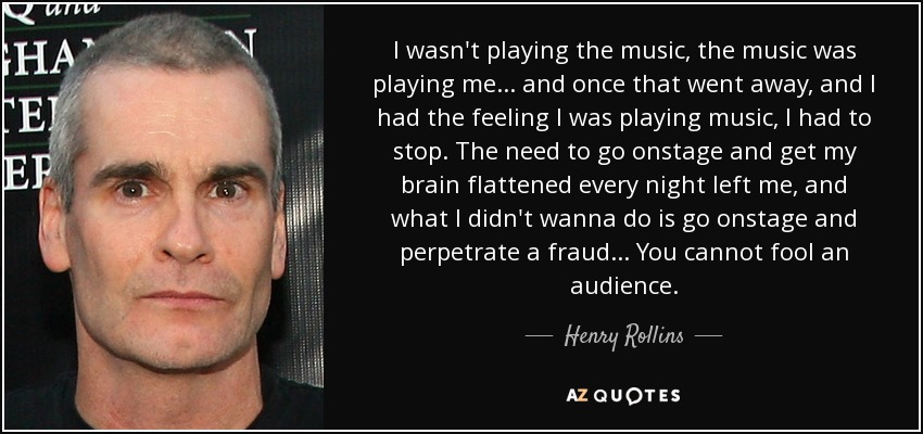 I wasn't playing the music, the music was playing me... and once that went away, and I had the feeling I was playing music, I had to stop. The need to go onstage and get my brain flattened every night left me, and what I didn't wanna do is go onstage and perpetrate a fraud... You cannot fool an audience. - Henry Rollins