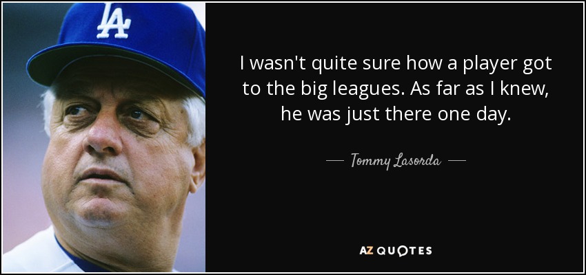 I wasn't quite sure how a player got to the big leagues. As far as I knew, he was just there one day. - Tommy Lasorda