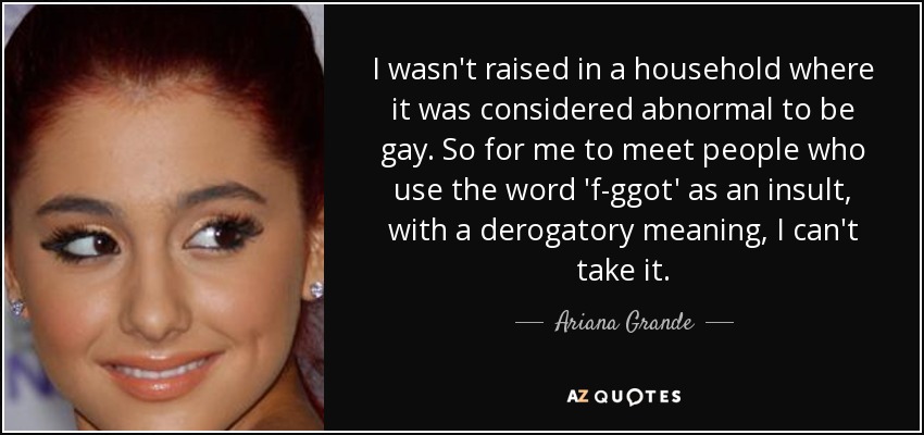 I wasn't raised in a household where it was considered abnormal to be gay. So for me to meet people who use the word 'f-ggot' as an insult, with a derogatory meaning, I can't take it. - Ariana Grande