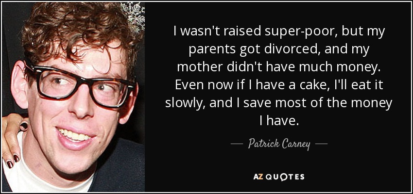 I wasn't raised super-poor, but my parents got divorced, and my mother didn't have much money. Even now if I have a cake, I'll eat it slowly, and I save most of the money I have. - Patrick Carney