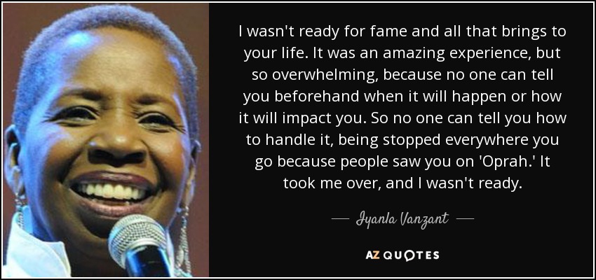 I wasn't ready for fame and all that brings to your life. It was an amazing experience, but so overwhelming, because no one can tell you beforehand when it will happen or how it will impact you. So no one can tell you how to handle it, being stopped everywhere you go because people saw you on 'Oprah.' It took me over, and I wasn't ready. - Iyanla Vanzant