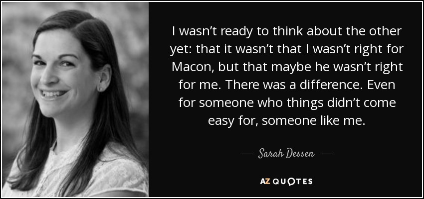 I wasn’t ready to think about the other yet: that it wasn’t that I wasn’t right for Macon, but that maybe he wasn’t right for me. There was a difference. Even for someone who things didn’t come easy for, someone like me. - Sarah Dessen