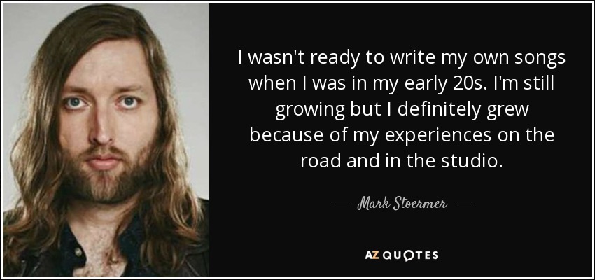 I wasn't ready to write my own songs when I was in my early 20s. I'm still growing but I definitely grew because of my experiences on the road and in the studio. - Mark Stoermer