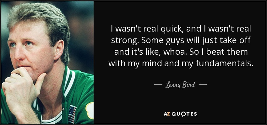I wasn't real quick, and I wasn't real strong. Some guys will just take off and it's like, whoa. So I beat them with my mind and my fundamentals. - Larry Bird