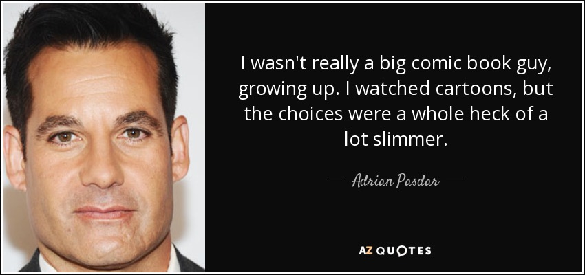 I wasn't really a big comic book guy, growing up. I watched cartoons, but the choices were a whole heck of a lot slimmer. - Adrian Pasdar