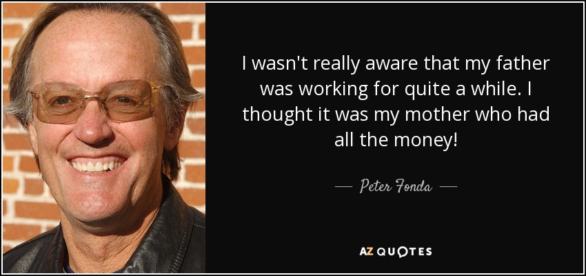 I wasn't really aware that my father was working for quite a while. I thought it was my mother who had all the money! - Peter Fonda