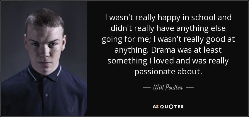 I wasn't really happy in school and didn't really have anything else going for me; I wasn't really good at anything. Drama was at least something I loved and was really passionate about. - Will Poulter