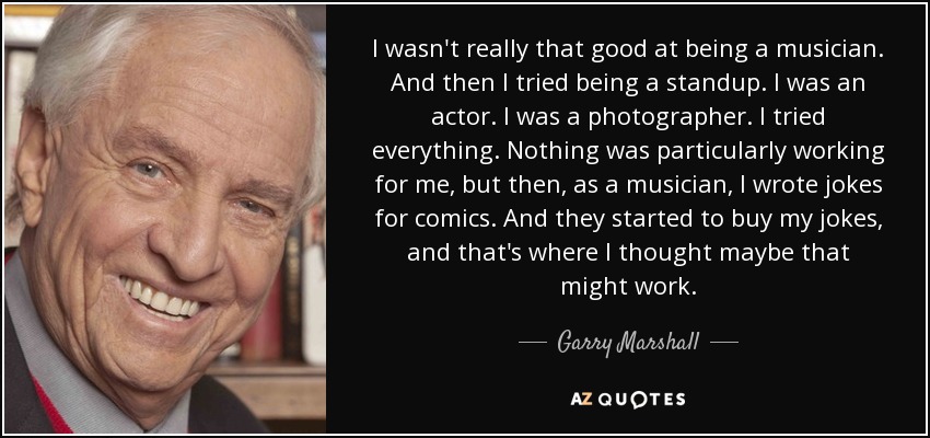 I wasn't really that good at being a musician. And then I tried being a standup. I was an actor. I was a photographer. I tried everything. Nothing was particularly working for me, but then, as a musician, I wrote jokes for comics. And they started to buy my jokes, and that's where I thought maybe that might work. - Garry Marshall