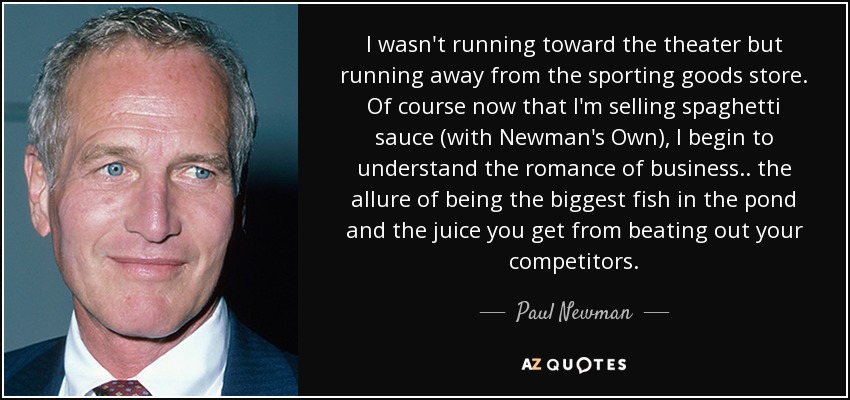 I wasn't running toward the theater but running away from the sporting goods store. Of course now that I'm selling spaghetti sauce (with Newman's Own), I begin to understand the romance of business.. the allure of being the biggest fish in the pond and the juice you get from beating out your competitors. - Paul Newman