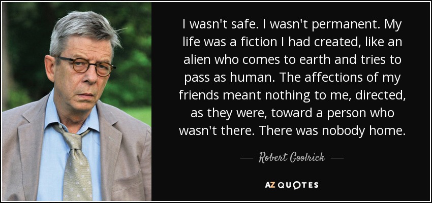 I wasn't safe. I wasn't permanent. My life was a fiction I had created, like an alien who comes to earth and tries to pass as human. The affections of my friends meant nothing to me, directed, as they were, toward a person who wasn't there. There was nobody home. - Robert Goolrick