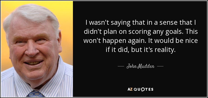 I wasn't saying that in a sense that I didn't plan on scoring any goals. This won't happen again. It would be nice if it did, but it's reality. - John Madden