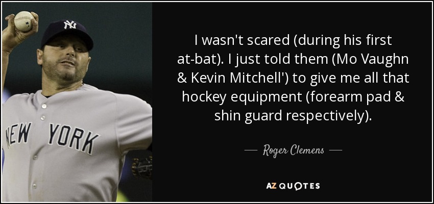 I wasn't scared (during his first at-bat). I just told them (Mo Vaughn & Kevin Mitchell') to give me all that hockey equipment (forearm pad & shin guard respectively). - Roger Clemens