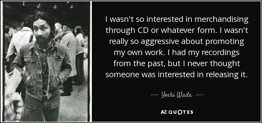 I wasn't so interested in merchandising through CD or whatever form. I wasn't really so aggressive about promoting my own work. I had my recordings from the past, but I never thought someone was interested in releasing it. - Yoshi Wada