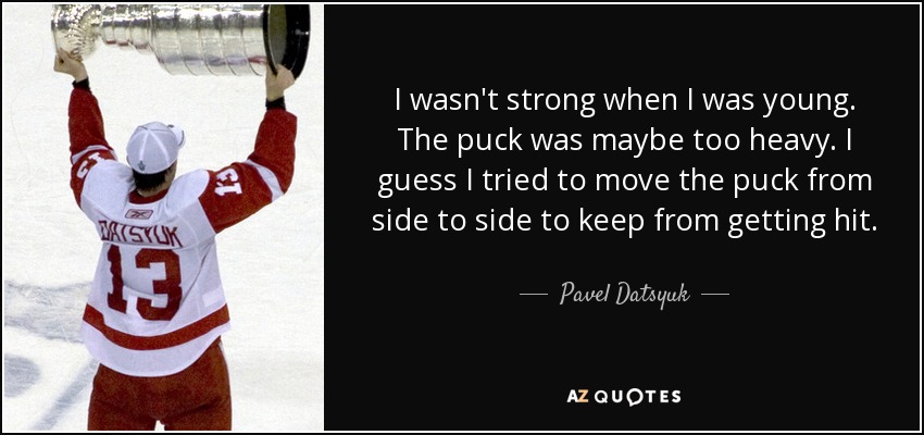 I wasn't strong when I was young. The puck was maybe too heavy. I guess I tried to move the puck from side to side to keep from getting hit. - Pavel Datsyuk