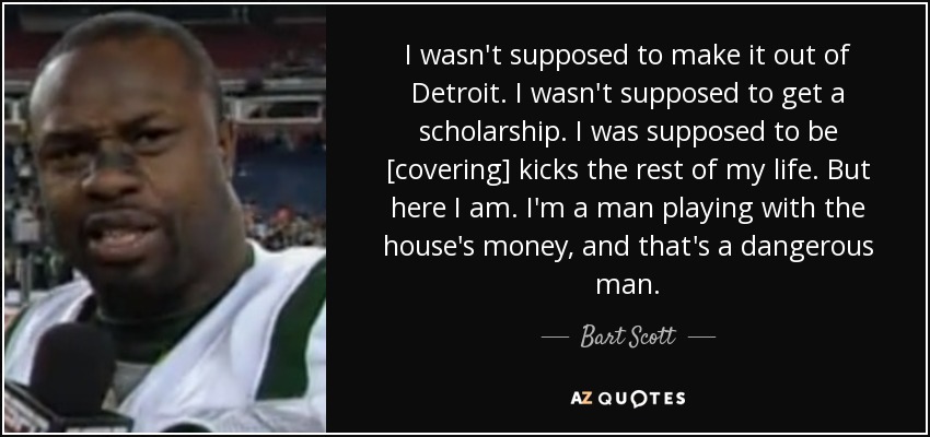 I wasn't supposed to make it out of Detroit. I wasn't supposed to get a scholarship. I was supposed to be [covering] kicks the rest of my life. But here I am. I'm a man playing with the house's money, and that's a dangerous man. - Bart Scott