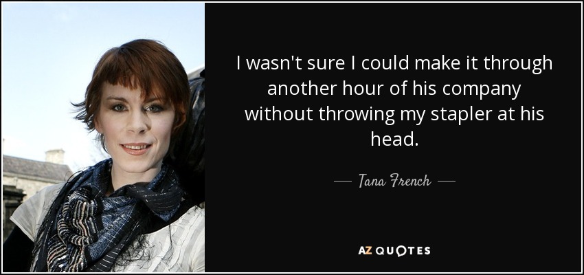 I wasn't sure I could make it through another hour of his company without throwing my stapler at his head. - Tana French