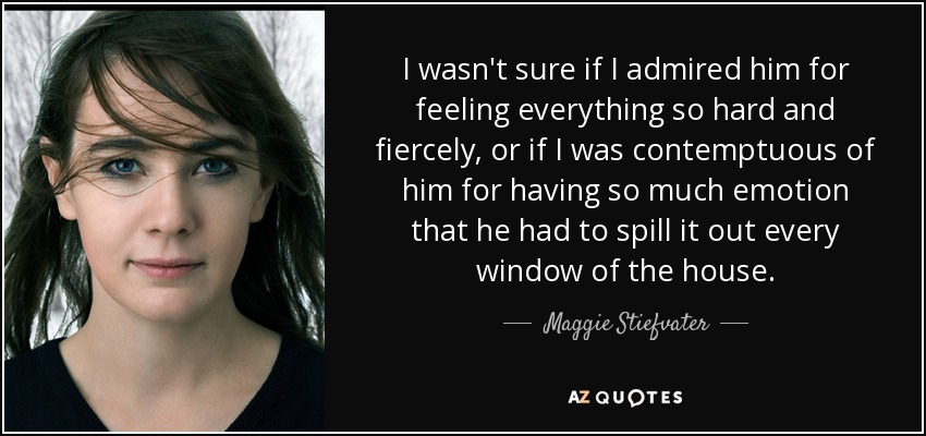 I wasn't sure if I admired him for feeling everything so hard and fiercely, or if I was contemptuous of him for having so much emotion that he had to spill it out every window of the house. - Maggie Stiefvater