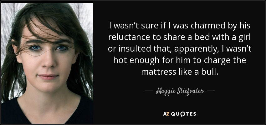 I wasn’t sure if I was charmed by his reluctance to share a bed with a girl or insulted that, apparently, I wasn’t hot enough for him to charge the mattress like a bull. - Maggie Stiefvater