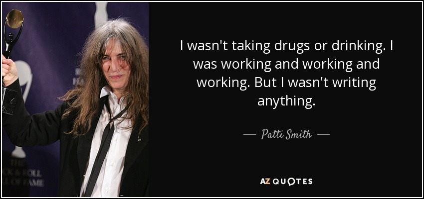 I wasn't taking drugs or drinking. I was working and working and working. But I wasn't writing anything. - Patti Smith