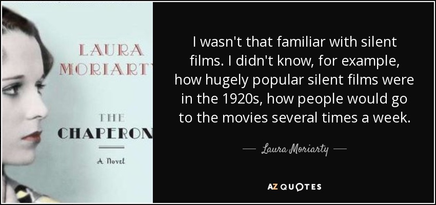 I wasn't that familiar with silent films. I didn't know, for example, how hugely popular silent films were in the 1920s, how people would go to the movies several times a week. - Laura Moriarty