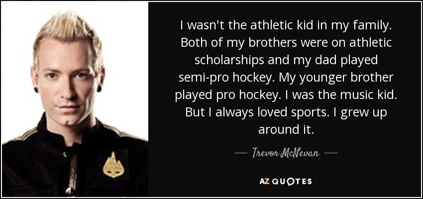 I wasn't the athletic kid in my family. Both of my brothers were on athletic scholarships and my dad played semi-pro hockey. My younger brother played pro hockey. I was the music kid. But I always loved sports. I grew up around it. - Trevor McNevan