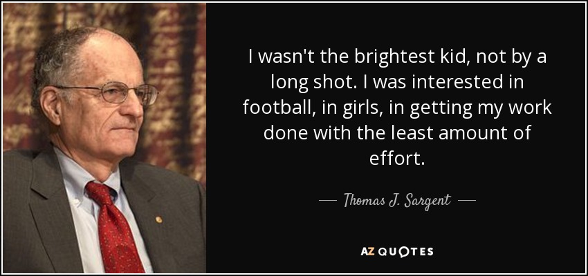 I wasn't the brightest kid, not by a long shot. I was interested in football, in girls, in getting my work done with the least amount of effort. - Thomas J. Sargent