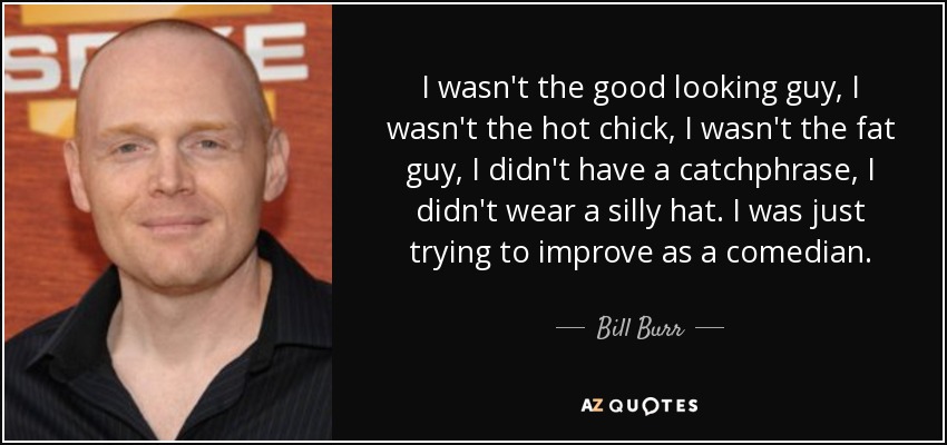 I wasn't the good looking guy, I wasn't the hot chick, I wasn't the fat guy, I didn't have a catchphrase, I didn't wear a silly hat. I was just trying to improve as a comedian. - Bill Burr