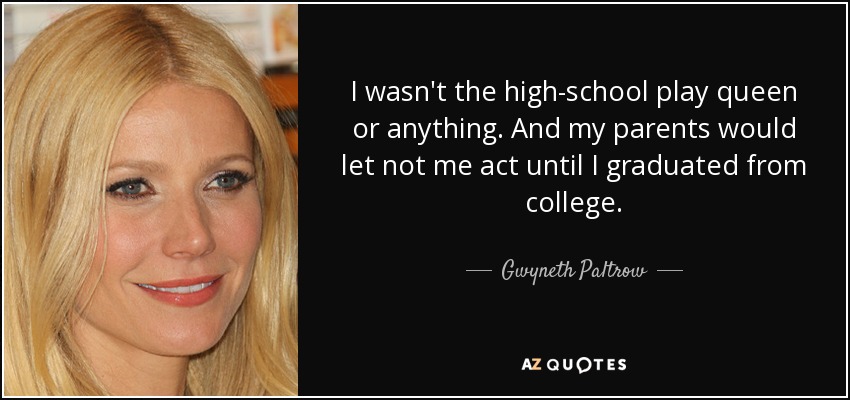 I wasn't the high-school play queen or anything. And my parents would let not me act until I graduated from college. - Gwyneth Paltrow
