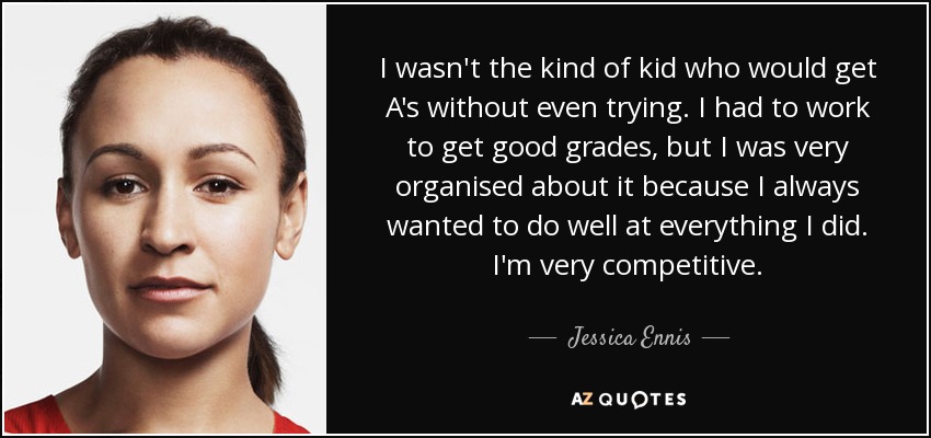 I wasn't the kind of kid who would get A's without even trying. I had to work to get good grades, but I was very organised about it because I always wanted to do well at everything I did. I'm very competitive. - Jessica Ennis