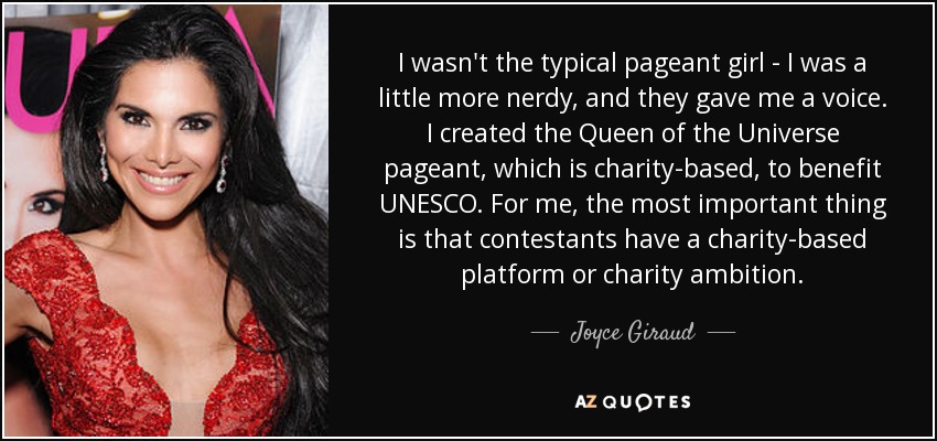 I wasn't the typical pageant girl - I was a little more nerdy, and they gave me a voice. I created the Queen of the Universe pageant, which is charity-based, to benefit UNESCO. For me, the most important thing is that contestants have a charity-based platform or charity ambition. - Joyce Giraud