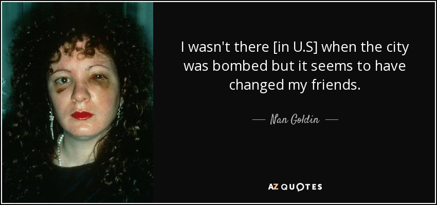 I wasn't there [in U.S] when the city was bombed but it seems to have changed my friends. - Nan Goldin