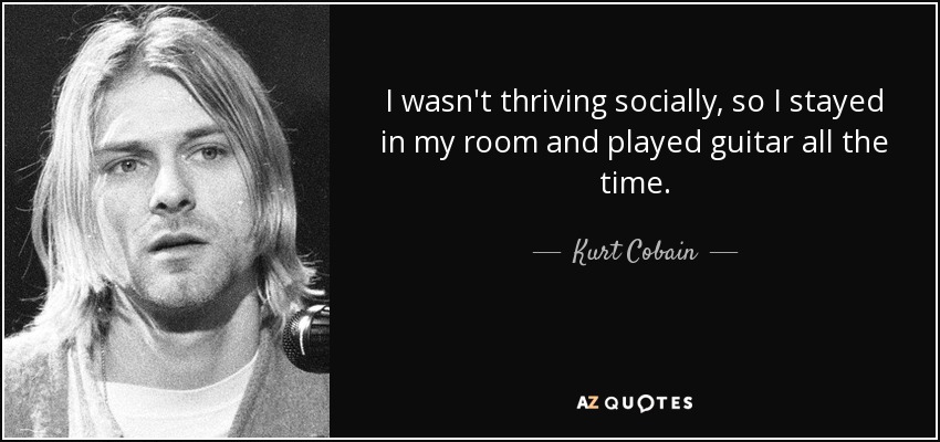 I wasn't thriving socially, so I stayed in my room and played guitar all the time. - Kurt Cobain