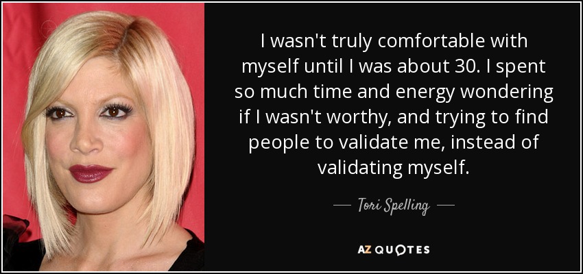 I wasn't truly comfortable with myself until I was about 30. I spent so much time and energy wondering if I wasn't worthy, and trying to find people to validate me, instead of validating myself. - Tori Spelling