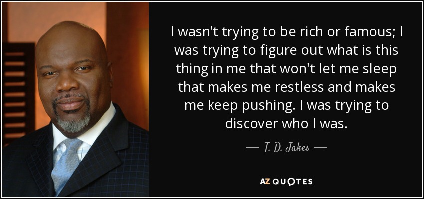 I wasn't trying to be rich or famous; I was trying to figure out what is this thing in me that won't let me sleep that makes me restless and makes me keep pushing. I was trying to discover who I was. - T. D. Jakes