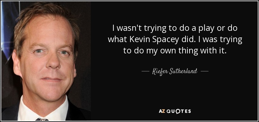 I wasn't trying to do a play or do what Kevin Spacey did. I was trying to do my own thing with it. - Kiefer Sutherland