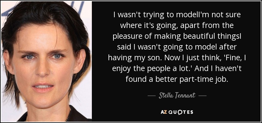 I wasn't trying to modelI'm not sure where it's going, apart from the pleasure of making beautiful thingsI said I wasn't going to model after having my son. Now I just think, 'Fine, I enjoy the people a lot.' And I haven't found a better part-time job. - Stella Tennant