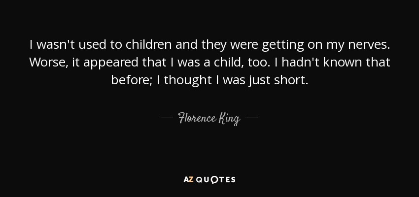 I wasn't used to children and they were getting on my nerves. Worse, it appeared that I was a child, too. I hadn't known that before; I thought I was just short. - Florence King