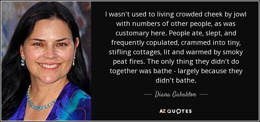 I wasn't used to living crowded cheek by jowl with numbers of other people, as was customary here. People ate, slept, and frequently copulated, crammed into tiny, stifling cottages, lit and warmed by smoky peat fires. The only thing they didn't do together was bathe - largely because they didn't bathe. - Diana Gabaldon
