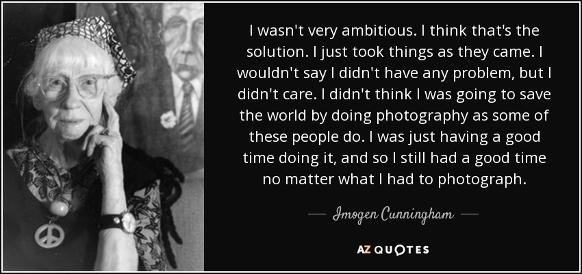 I wasn't very ambitious. I think that's the solution. I just took things as they came. I wouldn't say I didn't have any problem, but I didn't care. I didn't think I was going to save the world by doing photography as some of these people do. I was just having a good time doing it, and so I still had a good time no matter what I had to photograph. - Imogen Cunningham